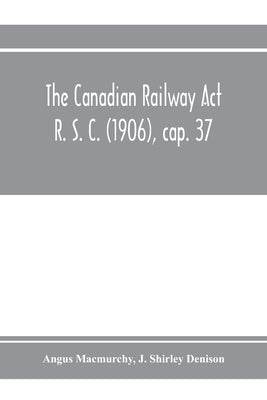 The Canadian Railway Act R. S. C. (1906), cap. 37: and amending acts 1907-1910, with notes of cases decided thereon including the decisions of the Boa by Macmurchy, Angus