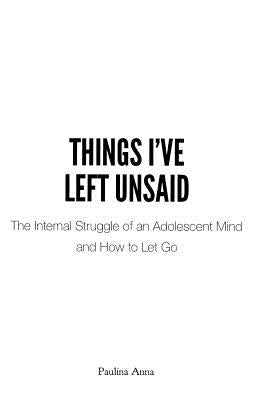 Things I've Left Unsaid: The Internal Struggle of an Adolescent Mind and How to Let Go by Anna, Paulina