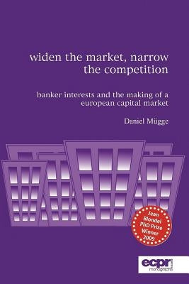 Widen the Market, Narrow the Competition: Banker Interests and the Making of a European Capital Market by Mügge, Daniel