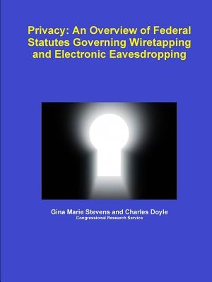 Privacy: An Overview of Federal Statutes Governing Wiretapping and Electronic Eavesdropping by Stevens, Gina Marie