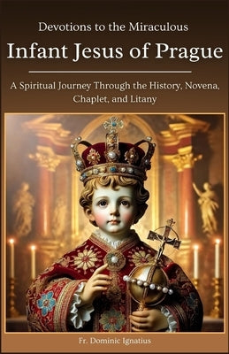 Devotions to the Miraculous Infant Jesus of Prague: A Spiritual Journey Through the History, Novena, Chaplet, and Litany by Ignatius, Dominic