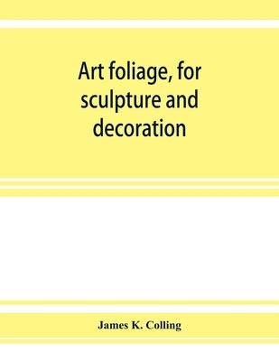 Art foliage, for sculpture and decoration; with an analysis of geometric form, and studies from nature, of buds, leaves, flowers, and fruit by K. Colling, James
