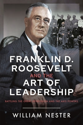 Franklin D. Roosevelt and the Art of Leadership: Battling the Great Depression and the Axis Powers by Nester, William