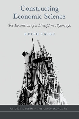 Constructing Economic Science: The Invention of a Discipline 1850-1950 by Tribe, Keith