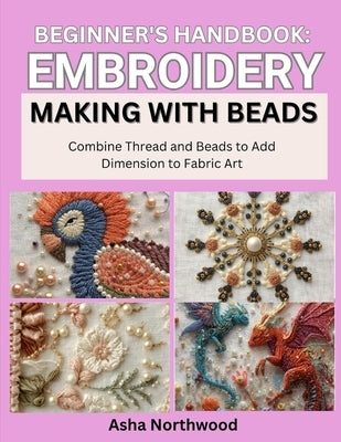 Beginner's Handbook: EMBROIDERY MAKING WITH BEADS : Combine Thread and Beads to Add Dimension to Fabric Art by Northwood, Asha