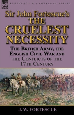 Sir John Fortescue's 'The Cruelest Necessity': The British Army, the English Civil War and the Conflicts of the 17th Century by Fortescue, J. W.