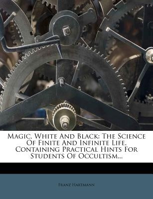 Magic, White and Black: The Science of Finite and Infinite Life, Containing Practical Hints for Students of Occultism... by Hartmann, Franz