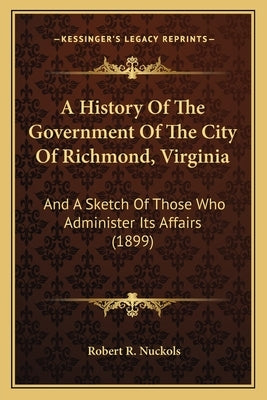 A History Of The Government Of The City Of Richmond, Virginia: And A Sketch Of Those Who Administer Its Affairs (1899) by Nuckols, Robert R.
