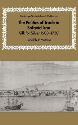 The Politics of Trade in Safavid Iran: Silk for Silver, 1600-1730 by Matthee, Rudolph P.