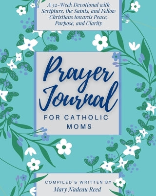 Prayer Journal for Catholic Moms: A 52-week Guided Devotional with Scripture, the Saints, and fellow Christians towards Peace, Purpose, and Clarity by Reed, Mary Nadeau