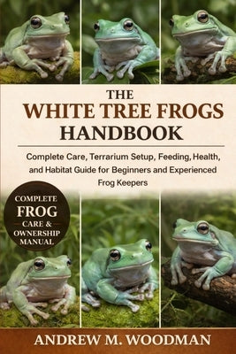 The White Tree Frogs Handbook: Complete Care, Terrarium Setup, Feeding, Health, and Habitat Guide for Beginners and Experienced Frog Keepers by M. Woodman, Andrew