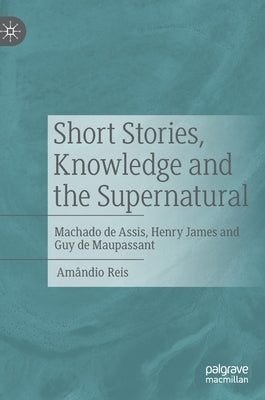 Short Stories, Knowledge and the Supernatural: Machado de Assis, Henry James and Guy de Maupassant by Reis, Amândio