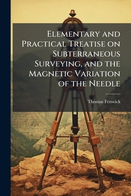 Elementary and Practical Treatise on Subterraneous Surveying, and the Magnetic Variation of the Needle by Fenwick, Thomas