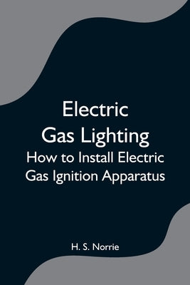 Electric Gas Lighting: How to Install Electric Gas Ignition Apparatus by S. Norrie, H.