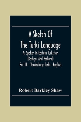 A Sketch Of The Turki Language As Spoken In Eastern Turkistan (Kashgar And Yarkand) Part Ii - Vocabulary; Turki - English by Barkley Shaw, Robert
