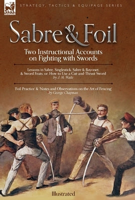 Sabre & Foil: Two Instructional Accounts on Fighting with Swords Lessons in Sabre, Singlestick, Sabre & Bayonet or, How to Use a Cut by Chapman, George