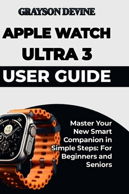 Apple Watch Ultra 3 User Guide: Master Your New Smart Companion in Simple Steps: For Beginners and Seniors by Devine, Grayson
