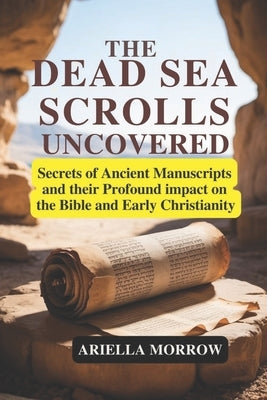 The Dead Sea Scrolls Uncovered: Secrets of Ancient Manuscripts and Their Profound Impact on the Bible and Early Christianity by Morrow, Ariella