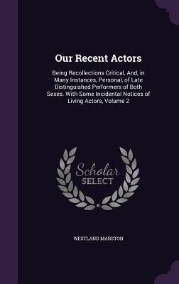 Our Recent Actors: Being Recollections Critical, And, in Many Instances, Personal, of Late Distinguished Performers of Both Sexes. With S by Marston, Westland