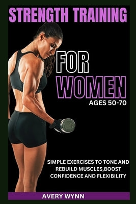 Strength Training for Women Ages 50 -70: Simple Exercises to Tone and Rebuild Muscles, Boost Confidence and Flexibility by Wynn, Avery