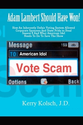 American Idol Vote Scam: How an Inherently Unfair Voting System Allowed Corporate Sponsors and State Pride to Steal Adam Lambert's Win and what by Kolsch J. D., Kerry