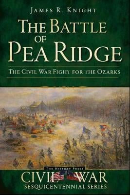 The Battle of Pea Ridge: The Civil War Fight for the Ozarks by Knight, James R.