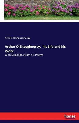 Arthur O'Shaughnessy, his Life and his Work: With Selections from his Poems by O'Shaughnessy, Arthur