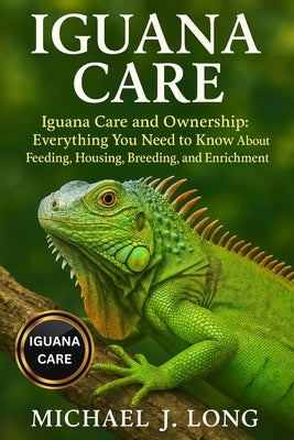 Iguana Care: Iguana Care and Ownership: Everything You Need to Know About Feeding, Housing, Breeding, and Enrichment by J. Long, Michael