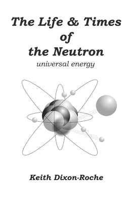 The Life & Times of the Neutron: Universal Energy by Dixon-Roche, Keith