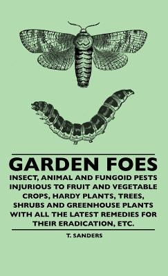 Garden Foes - Insect, Animal And Fungoid Pests Injurious To Fruit And Vegetable Crops, Hardy Plants, Trees, Shrubs And Greenhouse Plants With All The by Sanders, T.
