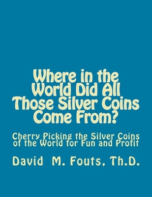 Where in the World Did All Those Silver Coins Come From?: Cherry Picking the Silver Coins of the World for Fun and Profit by Fouts, David M.