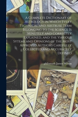A Complete Dictionary of Astrology in Which Every Technical and Abstruse Term Belonging to the Science is Minutely and Correctly Explained, and the Va by Wilson, James Philomath