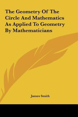 The Geometry of the Circle and Mathematics as Applied to Geometry by Mathematicians by Smith, James