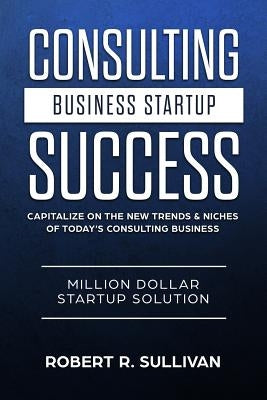 Consulting Business Startup Success: Capitalize on the New Trends & Niches of Today's Consulting Business - Million Dollar Startup Solution by Sullivan, Robert R.