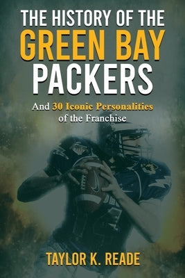 The History of the Green Bay Packers: And 30 Iconic Personalities of the Franchise by Reade, Taylor K.