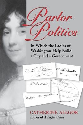 Parlor Politics: In Which the Ladies of Washington Help Build a City and a Government by Allgor, Catherine
