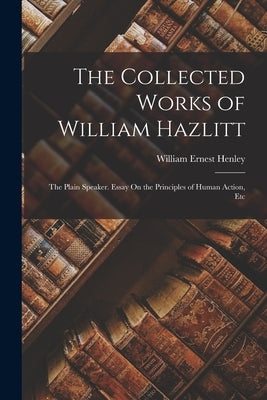 The Collected Works of William Hazlitt: The Plain Speaker. Essay On the Principles of Human Action, Etc by Henley, William Ernest