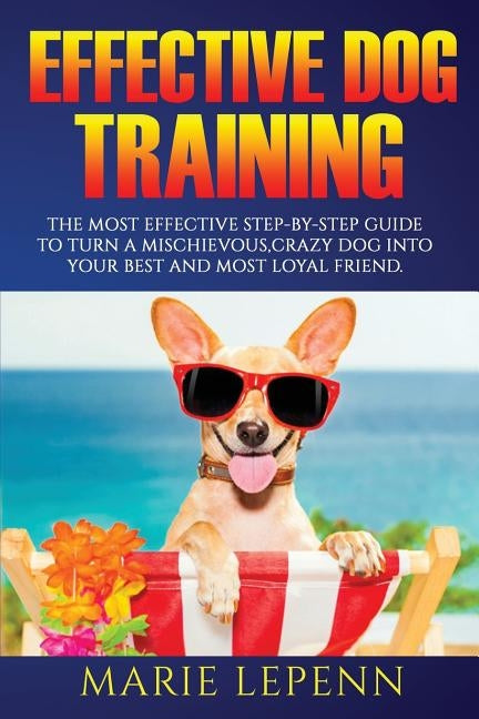 Effective Dog Training: The Most Effective Step-by-Step Guide to Turn a Mischievous, Crazy Dog into Your Best and Most Loyal Friend by Lepenn, Marie