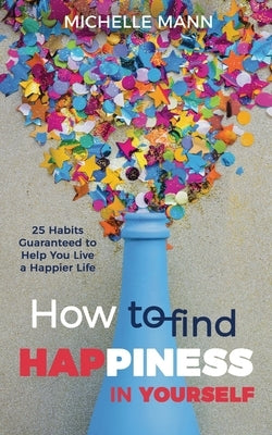 How to Find Happiness In Yourself: 25 Habits Guaranteed to Help You Live a Happier Life by Mann, Michelle