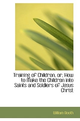 Training of Children, Or, How to Make the Children Into Saints and Soldiers of Jesus Christ by Booth, William