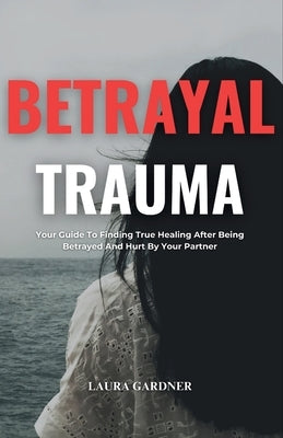 Betrayal Trauma: Your Guide To Finding True Healing After Being Betrayed And Hurt By Your Partner by Gardner, Laura
