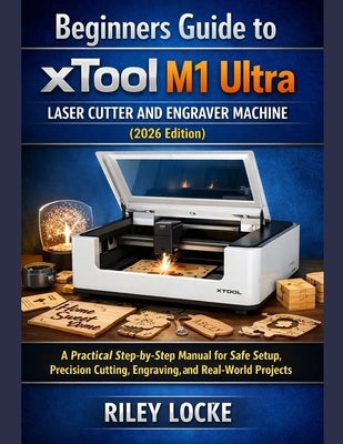 Beginners Guide to xTool M1 Ultra Laser Cutter and Engraver Machine (2026 Edition): A Practical Step-by-Step Manual for Safe Setup, Precision Cutting, by Locke, Riley