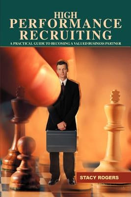 High Performance Recruiting: A Practical Guide to Becoming a Valued Business Partner by Rogers, Stacy
