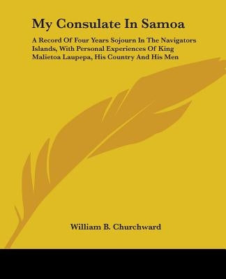 My Consulate In Samoa: A Record Of Four Years Sojourn In The Navigators Islands, With Personal Experiences Of King Malietoa Laupepa, His Coun by Churchward, William B.