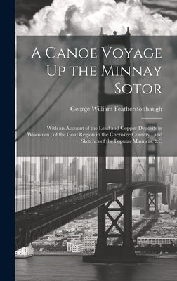 A Canoe Voyage Up the Minnay Sotor: With an Account of the Lead and Copper Deposits in Wisconsin; of the Gold Region in the Cherokee Country; and Sket by Featherstonhaugh, George William