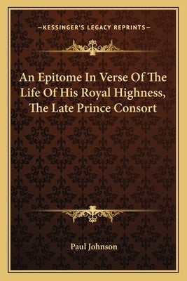 An Epitome In Verse Of The Life Of His Royal Highness, The Late Prince Consort by Johnson, Paul