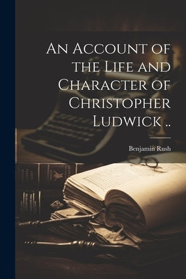 An Account of the Life and Character of Christopher Ludwick .. by Rush, Benjamin