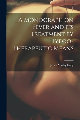 A Monograph on Fever and Its Treatment by Hydro-Therapeutic Means by Gully, James Manby