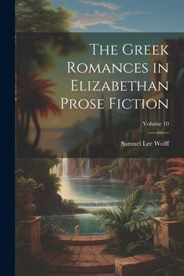 The Greek Romances in Elizabethan Prose Fiction; Volume 10 by Wolff, Samuel Lee