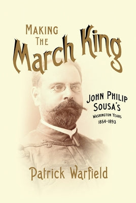 Making the March King: John Philip Sousa's Washington Years, 1854-1893 by Warfield, Patrick